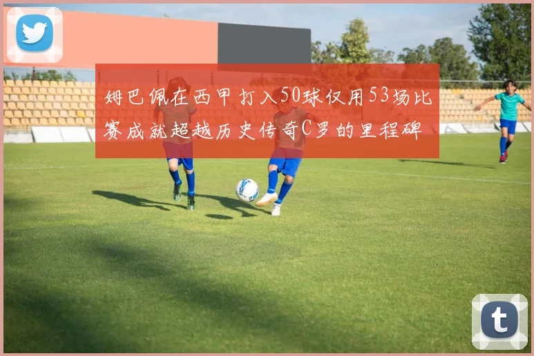 姆巴佩在西甲打入50球仅用53场比赛成就超越历史传奇C罗的里程碑