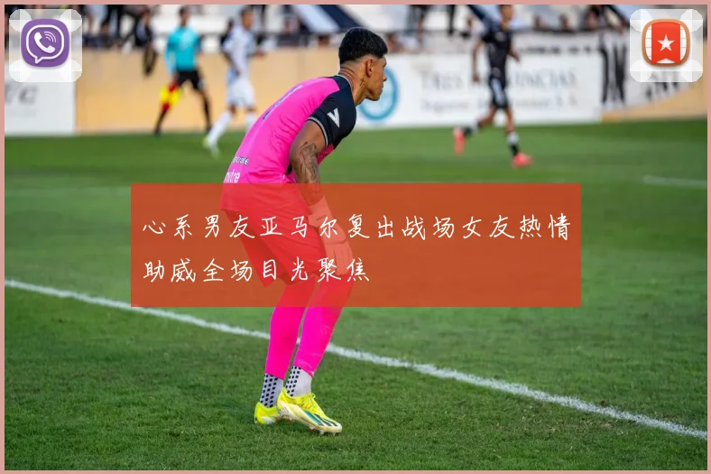 心系男友亚马尔复出战场女友热情助威全场目光聚焦