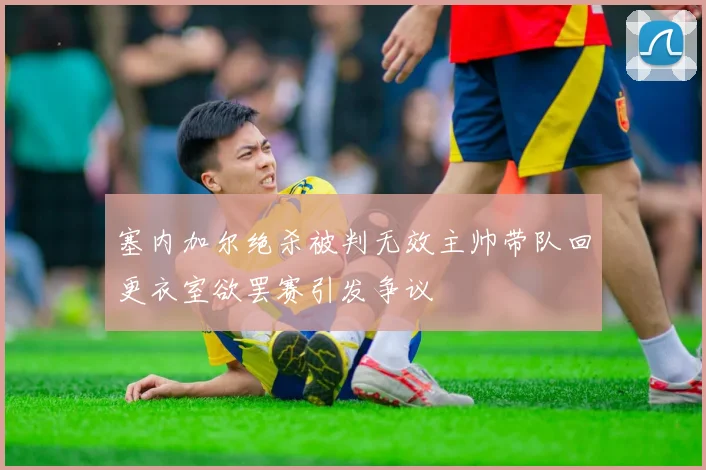 塞内加尔绝杀被判无效主帅带队回更衣室欲罢赛引发争议