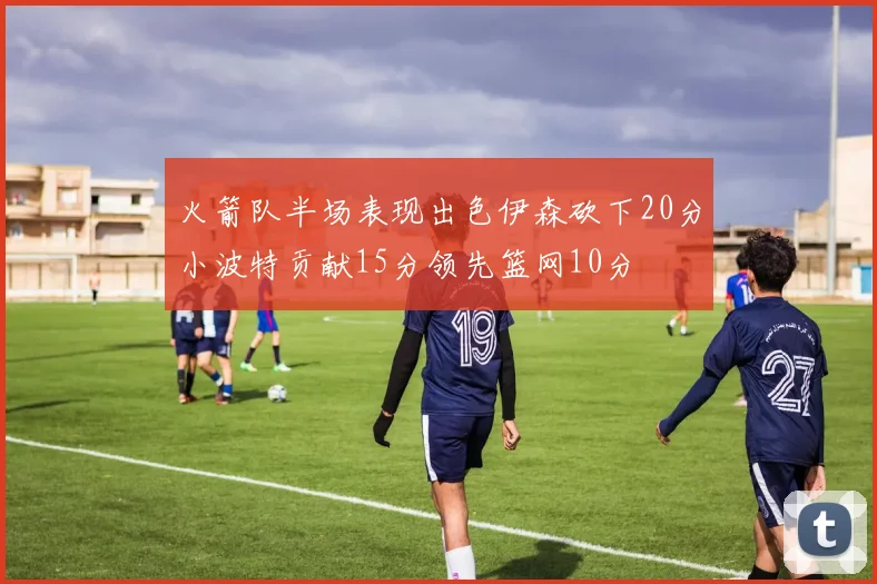 火箭队半场表现出色伊森砍下20分小波特贡献15分领先篮网10分