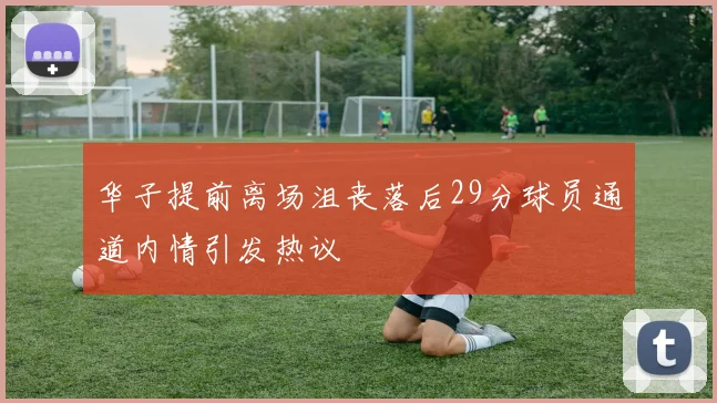 华子提前离场沮丧落后29分球员通道内情引发热议