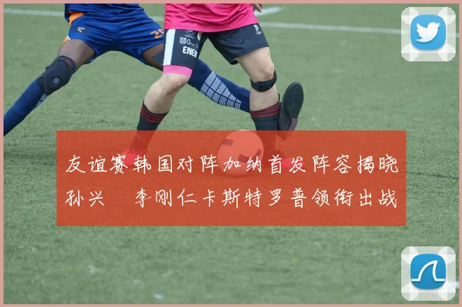 友谊赛韩国对阵加纳首发阵容揭晓孙兴慜李刚仁卡斯特罗普领衔出战