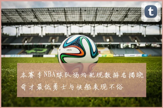 本赛季NBA球队场均犯规数排名揭晓奇才最低勇士与快船表现不俗