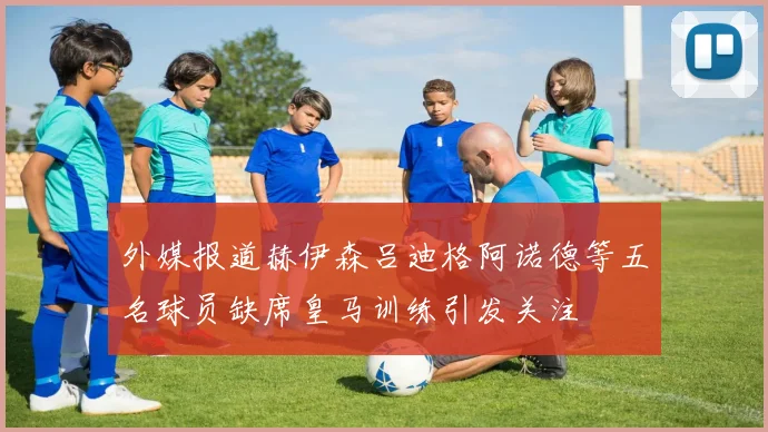 外媒报道赫伊森吕迪格阿诺德等五名球员缺席皇马训练引发关注