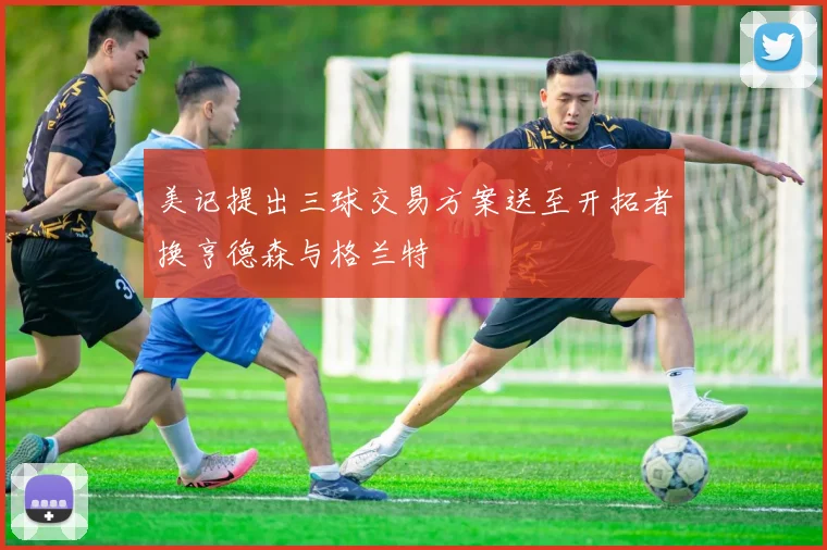 美记提出三球交易方案送至开拓者换亨德森与格兰特