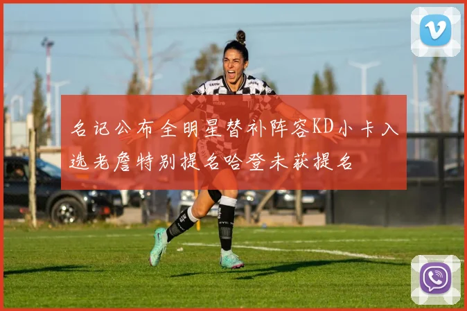名记公布全明星替补阵容KD小卡入选老詹特别提名哈登未获提名