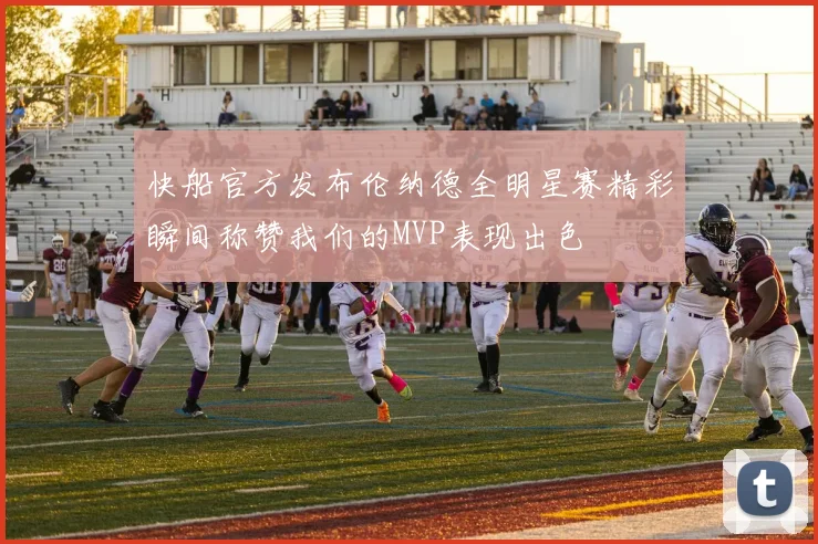 快船官方发布伦纳德全明星赛精彩瞬间称赞我们的MVP表现出色
