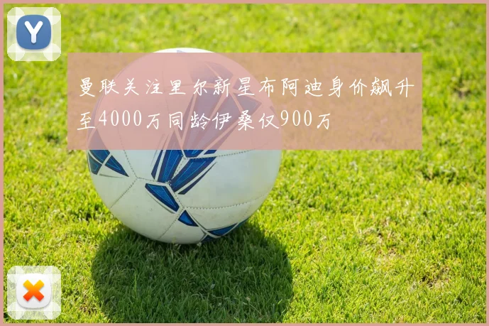 曼联关注里尔新星布阿迪身价飙升至4000万同龄伊桑仅900万