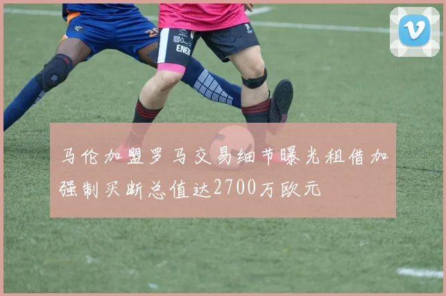 马伦加盟罗马交易细节曝光租借加强制买断总值达2700万欧元
