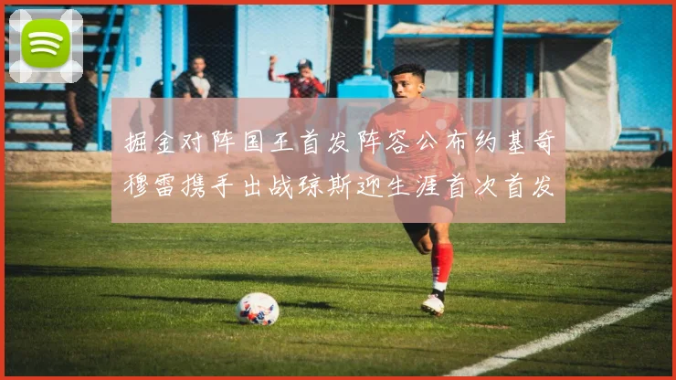 掘金对阵国王首发阵容公布约基奇穆雷携手出战琼斯迎生涯首次首发机会