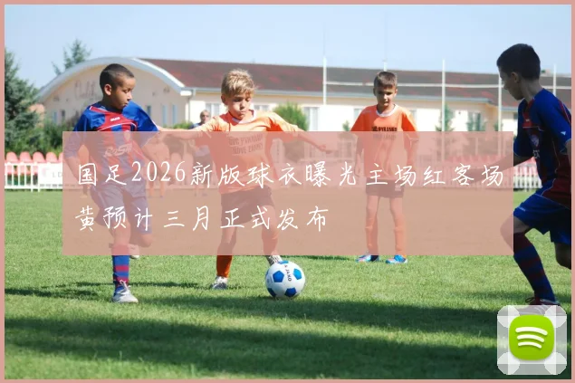 国足2026新版球衣曝光主场红客场黄预计三月正式发布