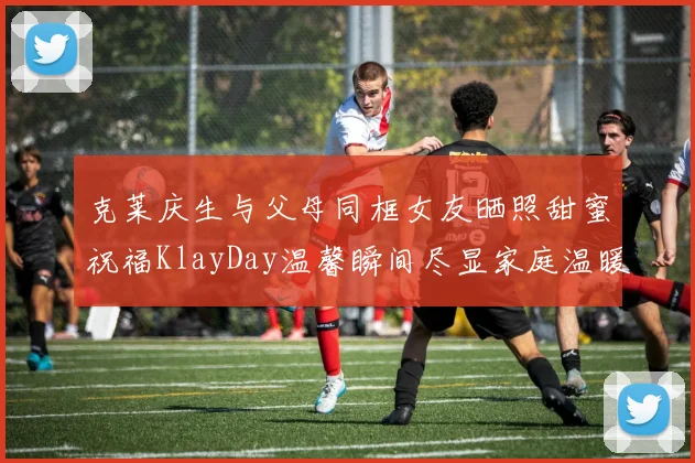 克莱庆生与父母同框女友晒照甜蜜祝福KlayDay温馨瞬间尽显家庭温暖