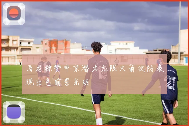 马龙称赞申京潜力无限火箭攻防表现出色前景光明