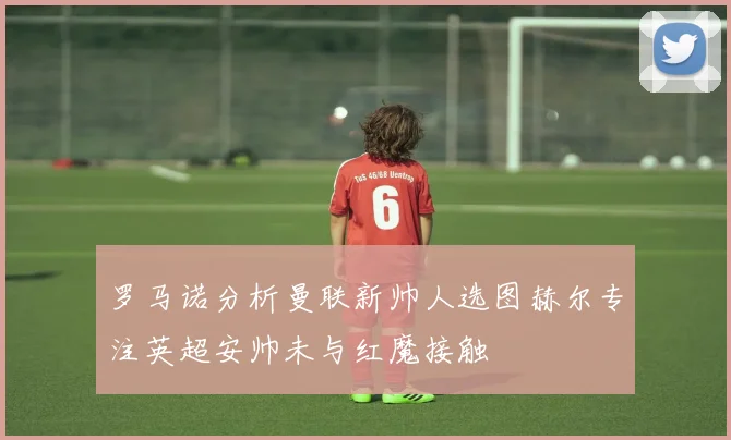罗马诺分析曼联新帅人选图赫尔专注英超安帅未与红魔接触
