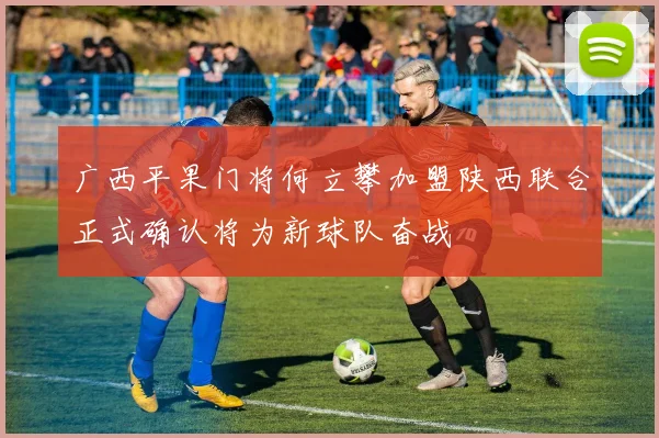 广西平果门将何立攀加盟陕西联合正式确认将为新球队奋战