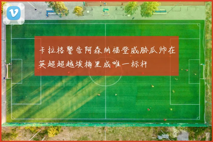 卡拉格警告阿森纳福登威胁瓜帅在英超超越埃梅里成唯一标杆
