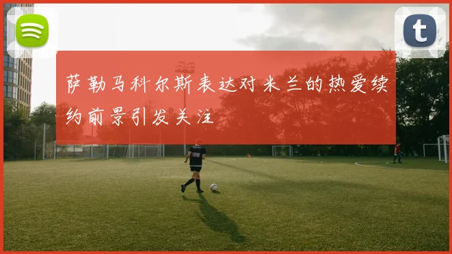 萨勒马科尔斯表达对米兰的热爱续约前景引发关注