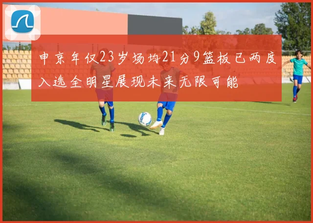 申京年仅23岁场均21分9篮板已两度入选全明星展现未来无限可能