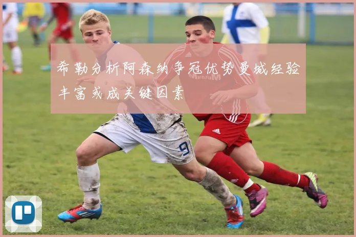 希勒分析阿森纳争冠优势曼城经验丰富或成关键因素