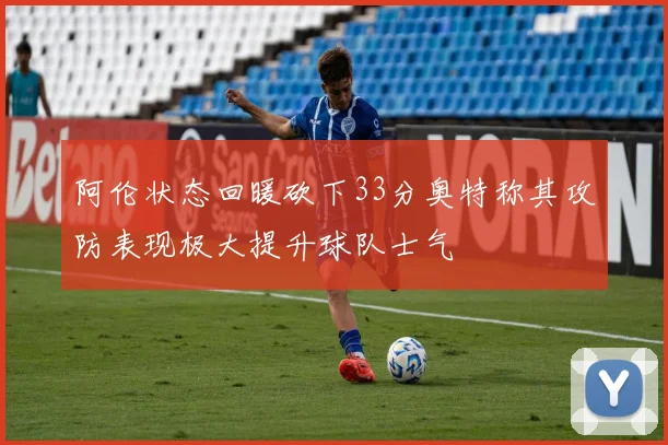 阿伦状态回暖砍下33分奥特称其攻防表现极大提升球队士气