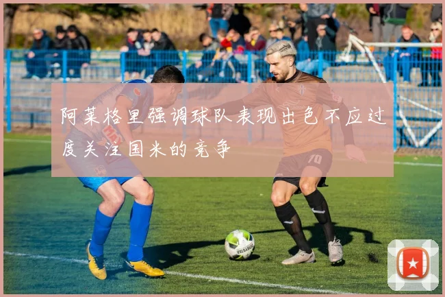 阿莱格里强调球队表现出色不应过度关注国米的竞争