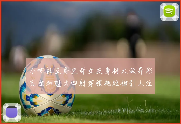 小吧社交秀里奇女友身材大放异彩瓦尔加魅力四射穿旗袍短裙引人注目