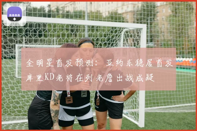 全明星首发预测：亚约东稳居首发库里KD老将在列老詹出战成疑