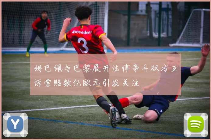 姆巴佩与巴黎展开法律争斗双方互诉索赔数亿欧元引发关注