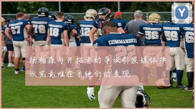 杨瀚森与开拓者的争议引发媒体热议究竟谁在乎他们的表现