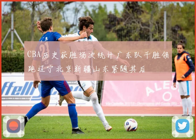 CBA历史获胜场次统计广东队千胜领跑辽宁北京新疆山东紧随其后