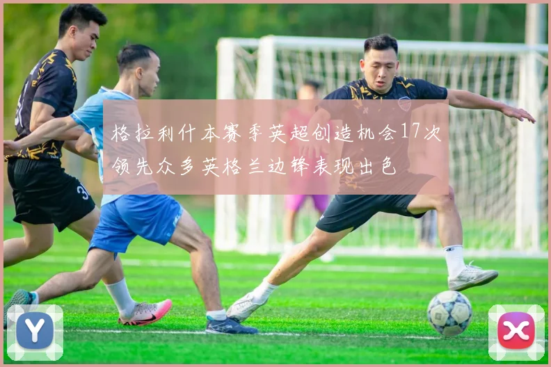 格拉利什本赛季英超创造机会17次领先众多英格兰边锋表现出色