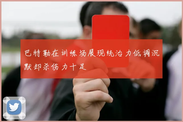 巴特勒在训练场展现统治力低调沉默却杀伤力十足