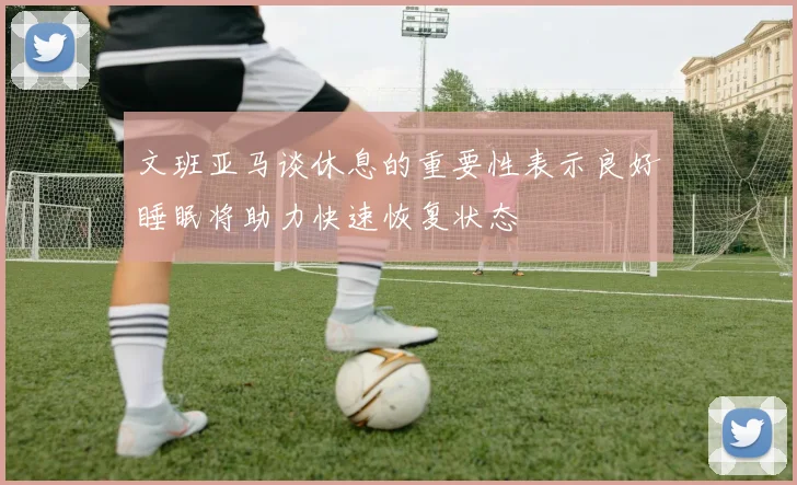 文班亚马谈休息的重要性表示良好睡眠将助力快速恢复状态