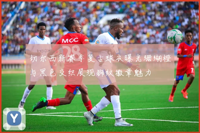切尔西新赛季复古球衣曝光珊瑚橙与黑色交织展现狮纹徽章魅力