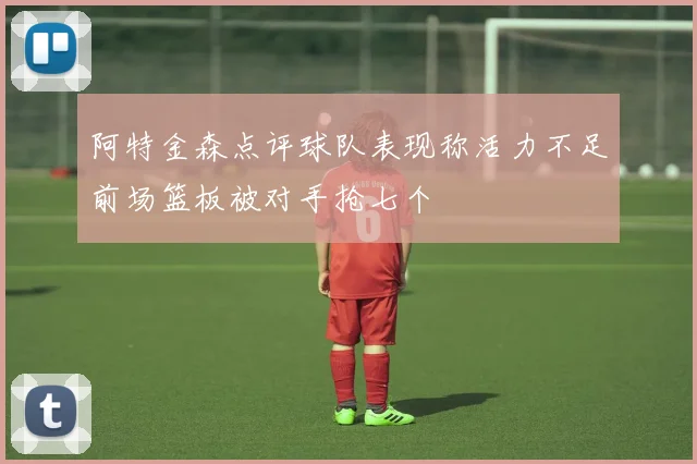阿特金森点评球队表现称活力不足前场篮板被对手抢七个